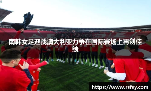 南韩女足迎战澳大利亚力争在国际赛场上再创佳绩